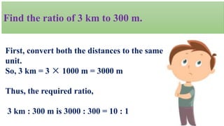Find the ratio of 3 km to 300 m.
First, convert both the distances to the same
unit.
So, 3 km = 3 × 1000 m = 3000 m
Thus, the required ratio,
3 km : 300 m is 3000 : 300 = 10 : 1
 