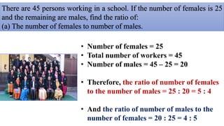 There are 45 persons working in a school. If the number of females is 25
and the remaining are males, find the ratio of:
(a) The number of females to number of males.
• Number of females = 25
• Total number of workers = 45
• Number of males = 45 – 25 = 20
• Therefore, the ratio of number of females
to the number of males = 25 : 20 = 5 : 4
• And the ratio of number of males to the
number of females = 20 : 25 = 4 : 5
 