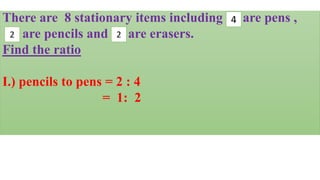 There are 8 stationary items including are pens ,
are pencils and are erasers.
Find the ratio
I.) pencils to pens = 2 : 4
= 1: 2
2 2
4
 