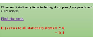 There are 8 stationary items including 4 are pens ,2 are pencils and
2 are erasers.
Find the ratio
II.) erases to all stationary items = 2: 8
= 1: 4
 