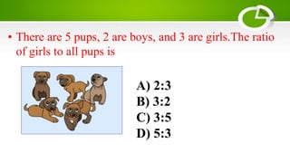 A) 2:3
B) 3:2
C) 3:5
D) 5:3
• There are 5 pups, 2 are boys, and 3 are girls.The ratio
of girls to all pups is
 