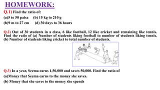 HOMEWORK:
Q.1) Find the ratio of:
(a)5 to 50 paisa (b) 15 kg to 210 g
(b)9 m to 27 cm (d) 30 days to 36 hours
Q.2) Out of 30 students in a class, 6 like football, 12 like cricket and remaining like tennis.
Find the ratio of (a) Number of students liking football to number of students liking tennis.
(b) Number of students liking cricket to total number of students.
Q.3) In a year, Seema earns 1,50,000 and saves 50,000. Find the ratio of
(a)Money that Seema earns to the money she saves.
(b) Money that she saves to the money she spends
 