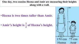 •Heena is two times taller than Amir.
•Amir’s height is
𝟏
𝟐
of Heena’s height.
One day, two cousins Heena and Amir are measuring their heights
along with a wall.
 