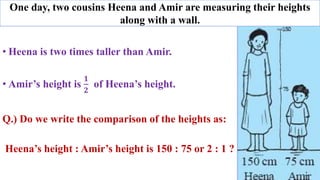 • Heena is two times taller than Amir.
• Amir’s height is
𝟏
𝟐
of Heena’s height.
Q.) Do we write the comparison of the heights as:
Heena’s height : Amir’s height is 150 : 75 or 2 : 1 ?
One day, two cousins Heena and Amir are measuring their heights
along with a wall.
 