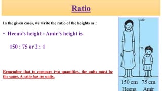 Ratio
In the given cases, we write the ratio of the heights as :
• Heena’s height : Amir’s height is
150 : 75 or 2 : 1
Remember that to compare two quantities, the units must be
the same. A ratio has no units.
 