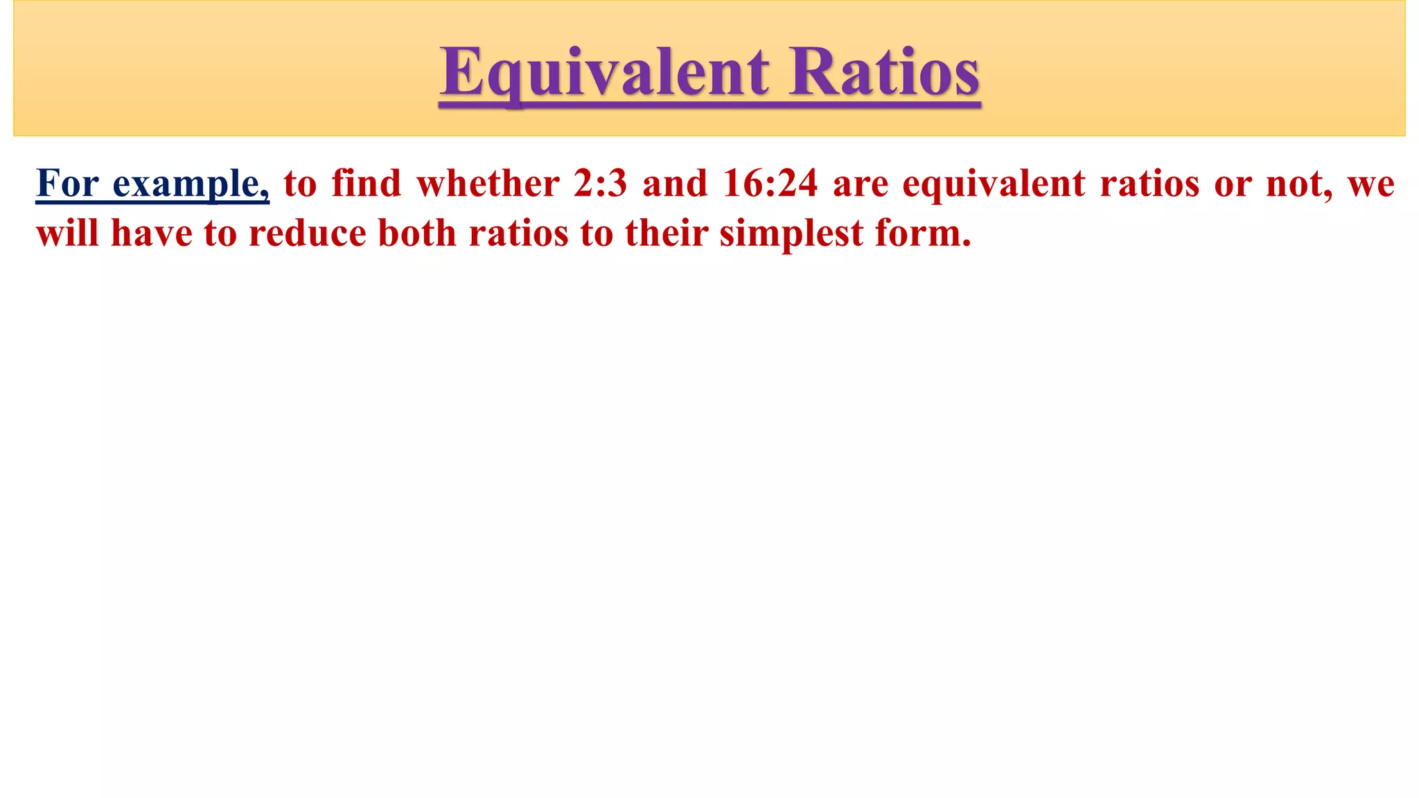 Equivalent Ratios
For example, to find whether 2:3 and 16:24 are equivalent ratios or not, we
will have to reduce both ratios to their simplest form.
 