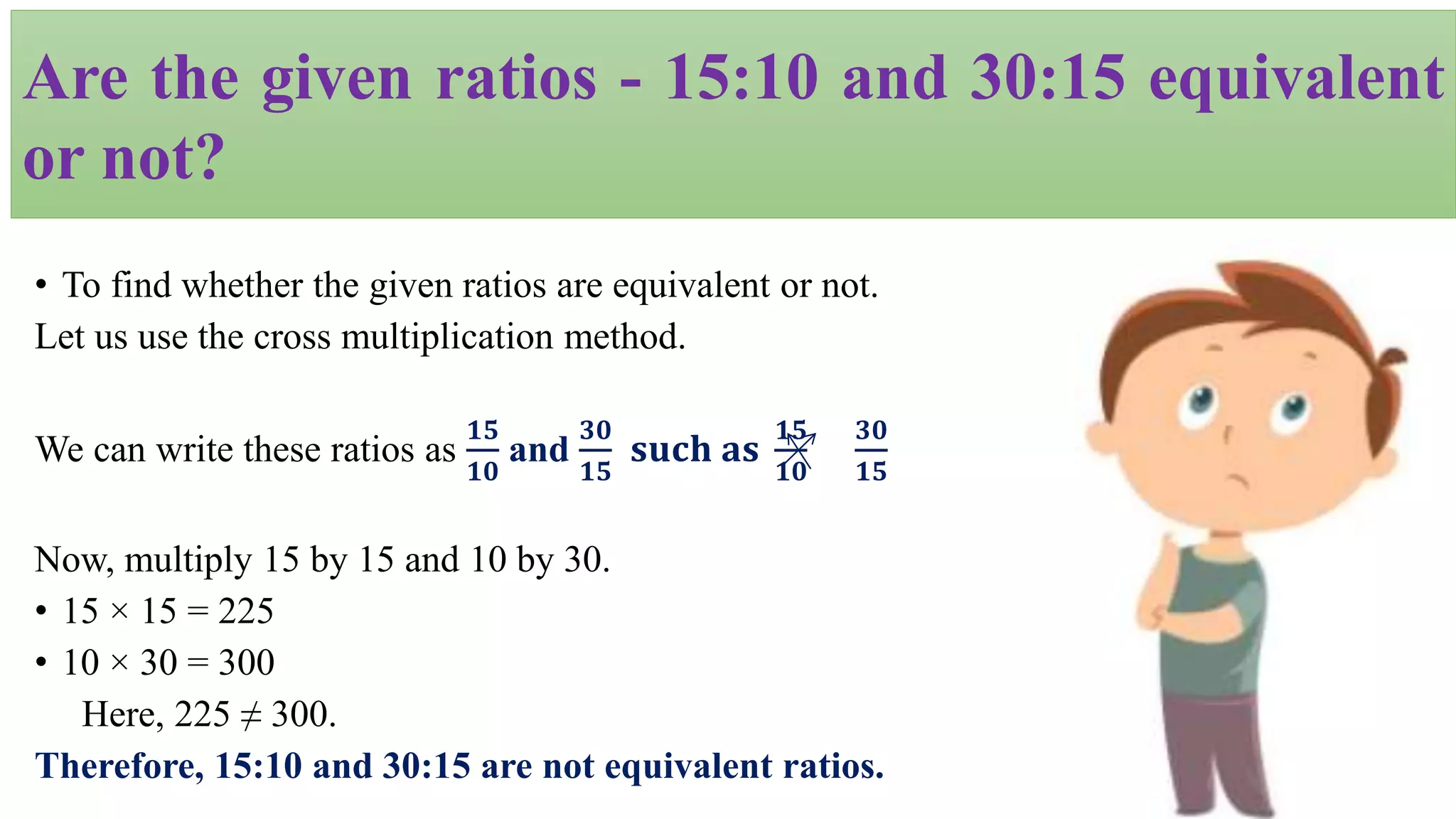 • To find whether the given ratios are equivalent or not.
Let us use the cross multiplication method.
We can write these ratios as
𝟏𝟓
𝟏𝟎
and
𝟑𝟎
𝟏𝟓
𝐬𝐮𝐜𝐡 𝐚𝐬
𝟏𝟓
𝟏𝟎
𝟑𝟎
𝟏𝟓
Now, multiply 15 by 15 and 10 by 30.
• 15 × 15 = 225
• 10 × 30 = 300
Here, 225 ≠ 300.
Therefore, 15:10 and 30:15 are not equivalent ratios.
Are the given ratios - 15:10 and 30:15 equivalent
or not?
 