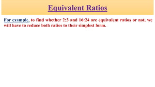 Equivalent Ratios
For example, to find whether 2:3 and 16:24 are equivalent ratios or not, we
will have to reduce both ratios to their simplest form.
 