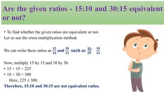 • To find whether the given ratios are equivalent or not.
Let us use the cross multiplication method.
We can write these ratios as
𝟏𝟓
𝟏𝟎
and
𝟑𝟎
𝟏𝟓
𝐬𝐮𝐜𝐡 𝐚𝐬
𝟏𝟓
𝟏𝟎
𝟑𝟎
𝟏𝟓
Now, multiply 15 by 15 and 10 by 30.
• 15 × 15 = 225
• 10 × 30 = 300
Here, 225 ≠ 300.
Therefore, 15:10 and 30:15 are not equivalent ratios.
Are the given ratios - 15:10 and 30:15 equivalent
or not?
 
