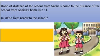 Ratio of distance of the school from Sneha’s home to the distance of the
school from Ashish’s home is 2 : 1.
(a.)Who lives nearer to the school?
 