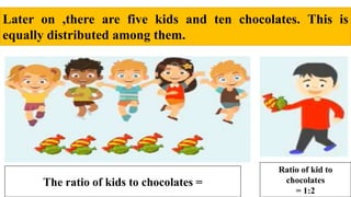 Later on ,there are five kids and ten chocolates. This is
equally distributed among them.
The ratio of kids to chocolates =
Ratio of kid to
chocolates
= 1:2
 