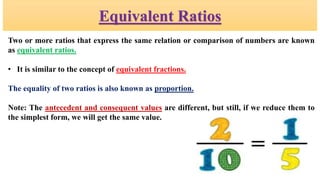 Equivalent Ratios
Two or more ratios that express the same relation or comparison of numbers are known
as equivalent ratios.
• It is similar to the concept of equivalent fractions.
The equality of two ratios is also known as proportion.
Note: The antecedent and consequent values are different, but still, if we reduce them to
the simplest form, we will get the same value.
 