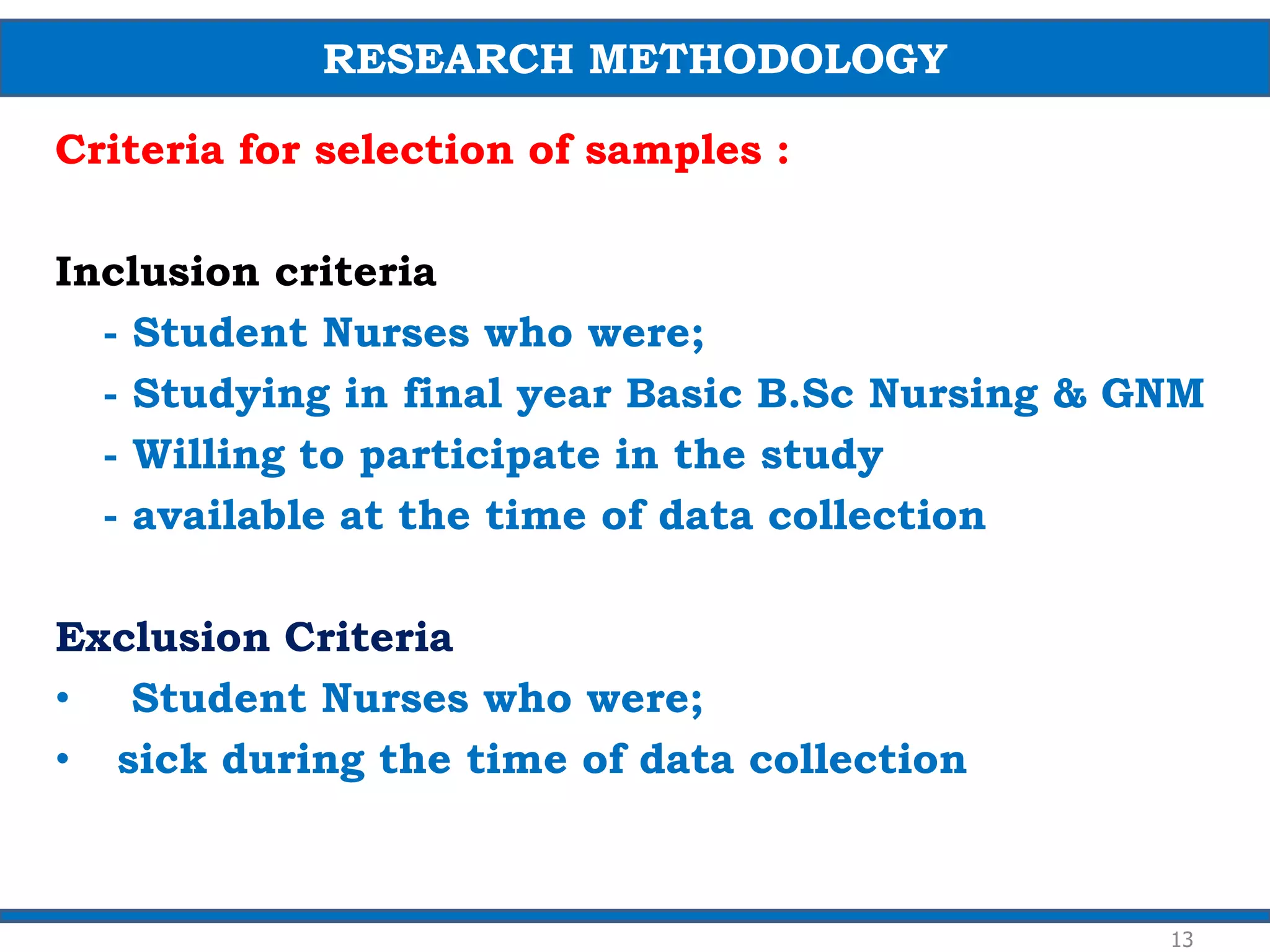 Criteria for selection of samples :
Inclusion criteria
- Student Nurses who were;
- Studying in final year Basic B.Sc Nursing & GNM
- Willing to participate in the study
- available at the time of data collection
Exclusion Criteria
• Student Nurses who were;
• sick during the time of data collection
13
RESEARCH METHODOLOGY
 