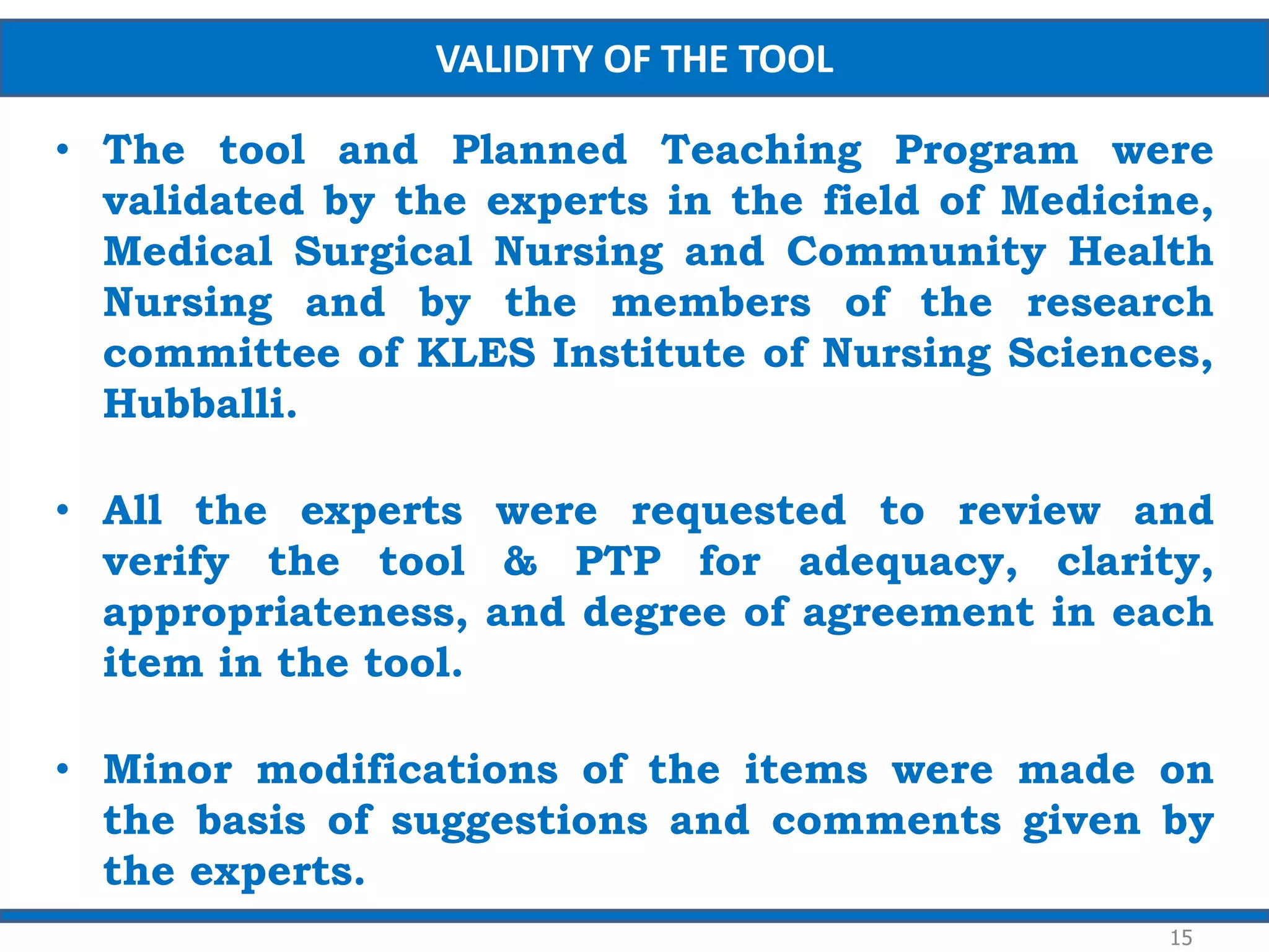 • The tool and Planned Teaching Program were
validated by the experts in the field of Medicine,
Medical Surgical Nursing and Community Health
Nursing and by the members of the research
committee of KLES Institute of Nursing Sciences,
Hubballi.
• All the experts were requested to review and
verify the tool & PTP for adequacy, clarity,
appropriateness, and degree of agreement in each
item in the tool.
• Minor modifications of the items were made on
the basis of suggestions and comments given by
the experts.
15
VALIDITY OF THE TOOL
 