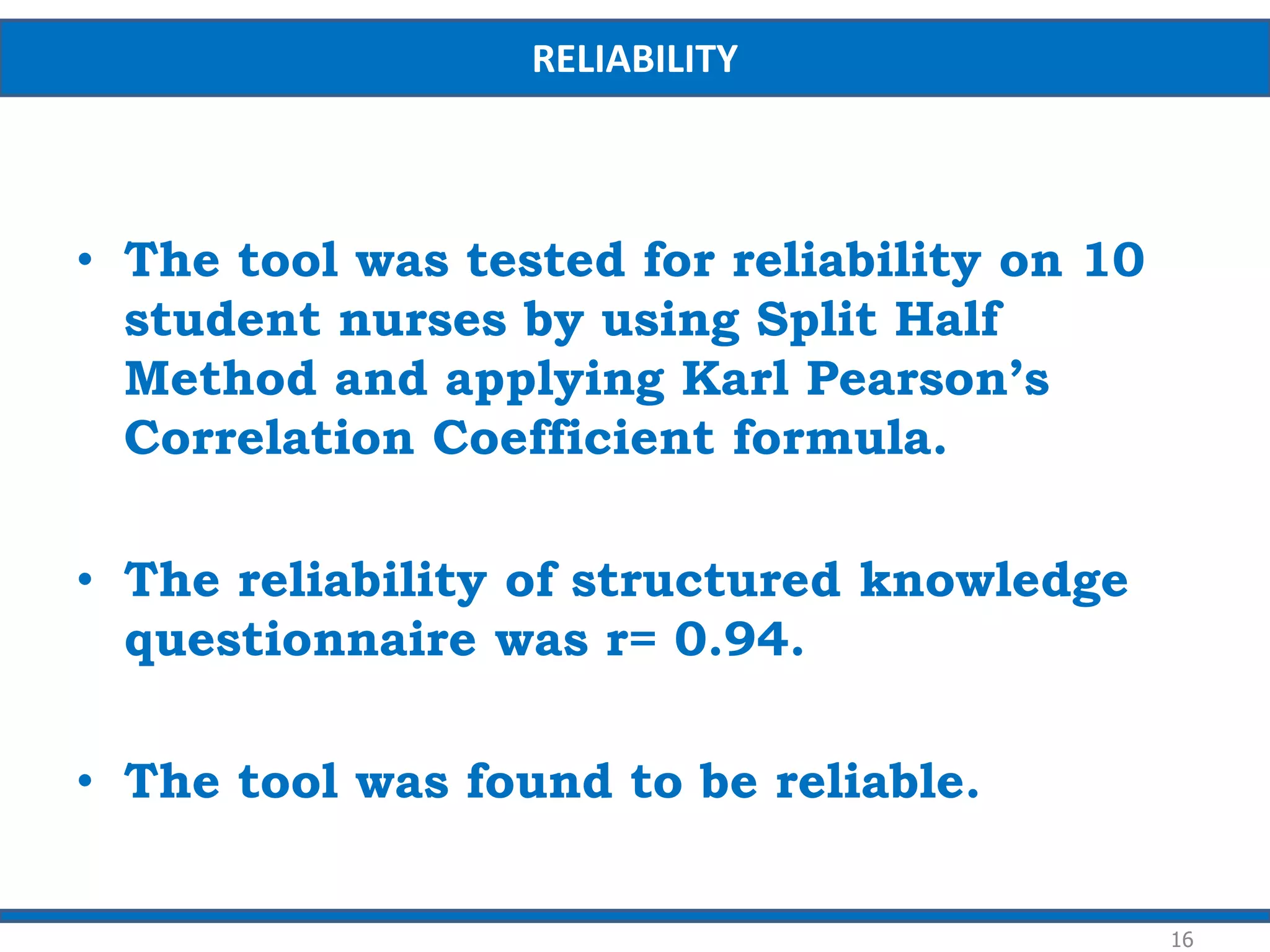 • The tool was tested for reliability on 10
student nurses by using Split Half
Method and applying Karl Pearson’s
Correlation Coefficient formula.
• The reliability of structured knowledge
questionnaire was r= 0.94.
• The tool was found to be reliable.
16
RELIABILITY
 