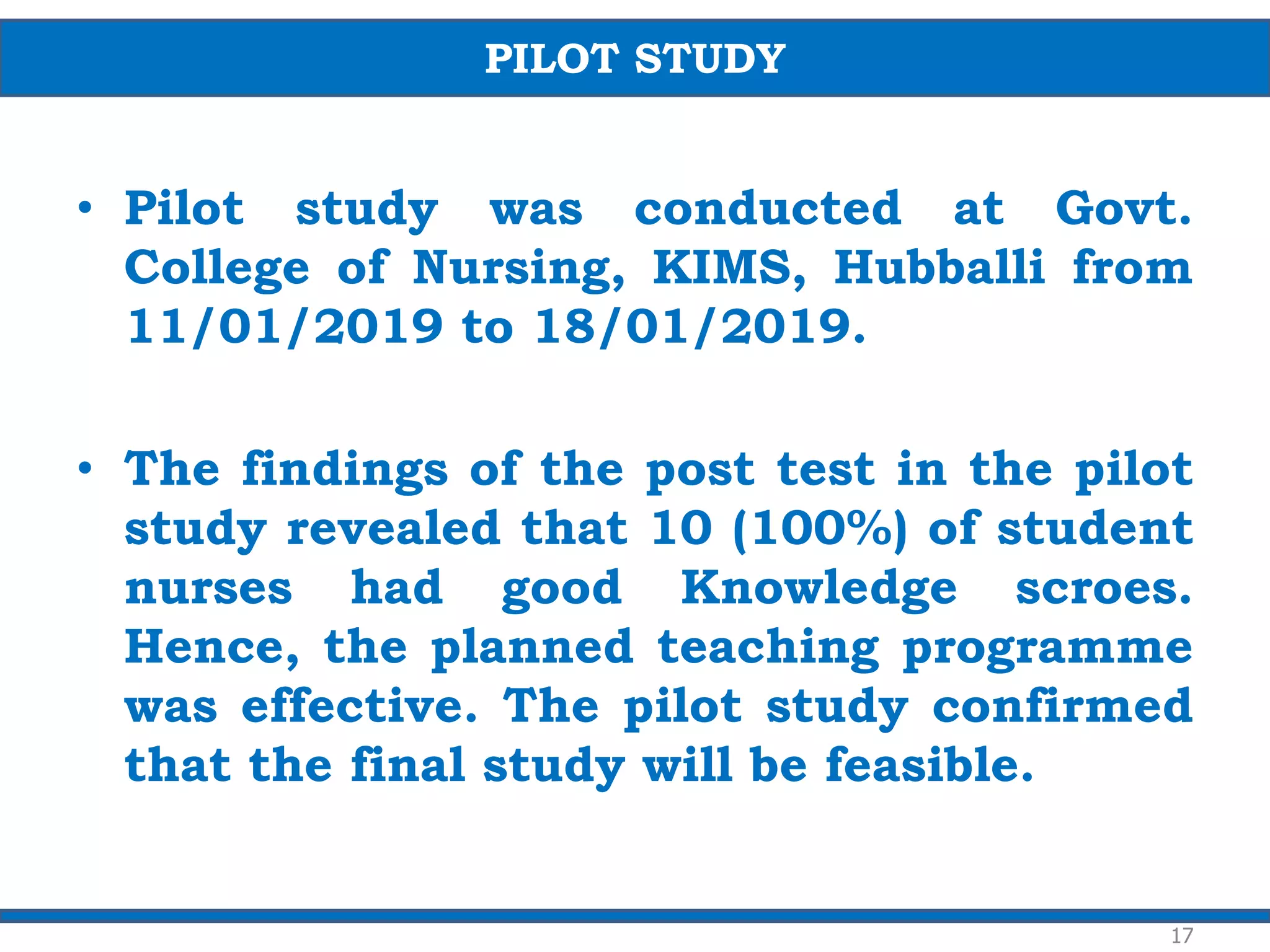 • Pilot study was conducted at Govt.
College of Nursing, KIMS, Hubballi from
11/01/2019 to 18/01/2019.
• The findings of the post test in the pilot
study revealed that 10 (100%) of student
nurses had good Knowledge scroes.
Hence, the planned teaching programme
was effective. The pilot study confirmed
that the final study will be feasible.
17
PILOT STUDY
 