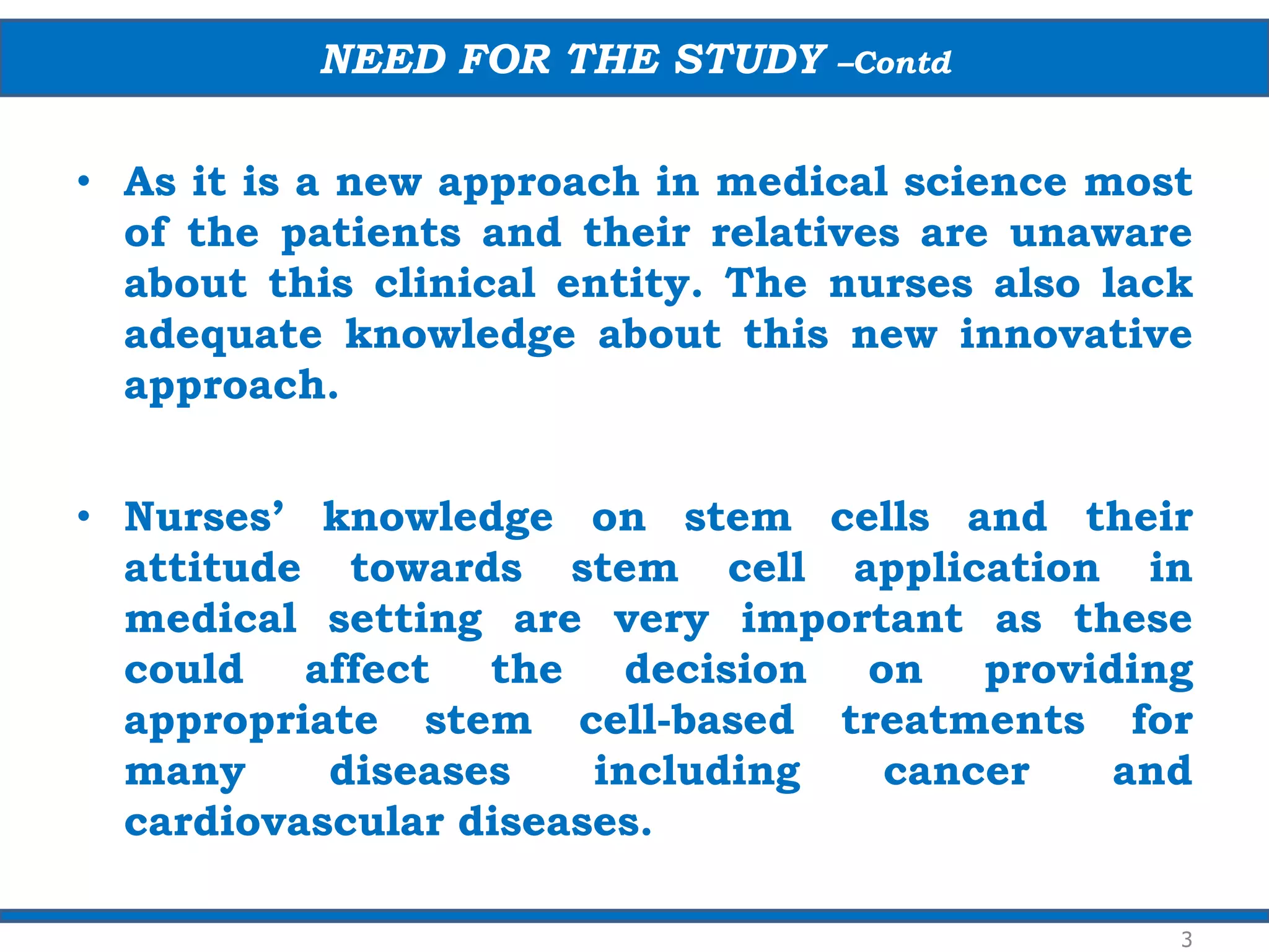 • As it is a new approach in medical science most
of the patients and their relatives are unaware
about this clinical entity. The nurses also lack
adequate knowledge about this new innovative
approach.
• Nurses’ knowledge on stem cells and their
attitude towards stem cell application in
medical setting are very important as these
could affect the decision on providing
appropriate stem cell-based treatments for
many diseases including cancer and
cardiovascular diseases.
NEED FOR THE STUDY –Contd
3
 