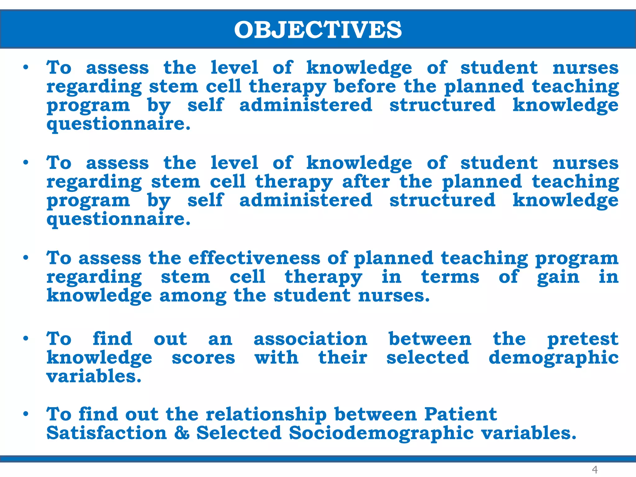 • To assess the level of knowledge of student nurses
regarding stem cell therapy before the planned teaching
program by self administered structured knowledge
questionnaire.
• To assess the level of knowledge of student nurses
regarding stem cell therapy after the planned teaching
program by self administered structured knowledge
questionnaire.
• To assess the effectiveness of planned teaching program
regarding stem cell therapy in terms of gain in
knowledge among the student nurses.
• To find out an association between the pretest
knowledge scores with their selected demographic
variables.
• To find out the relationship between Patient
Satisfaction & Selected Sociodemographic variables.
OBJECTIVES
4
 