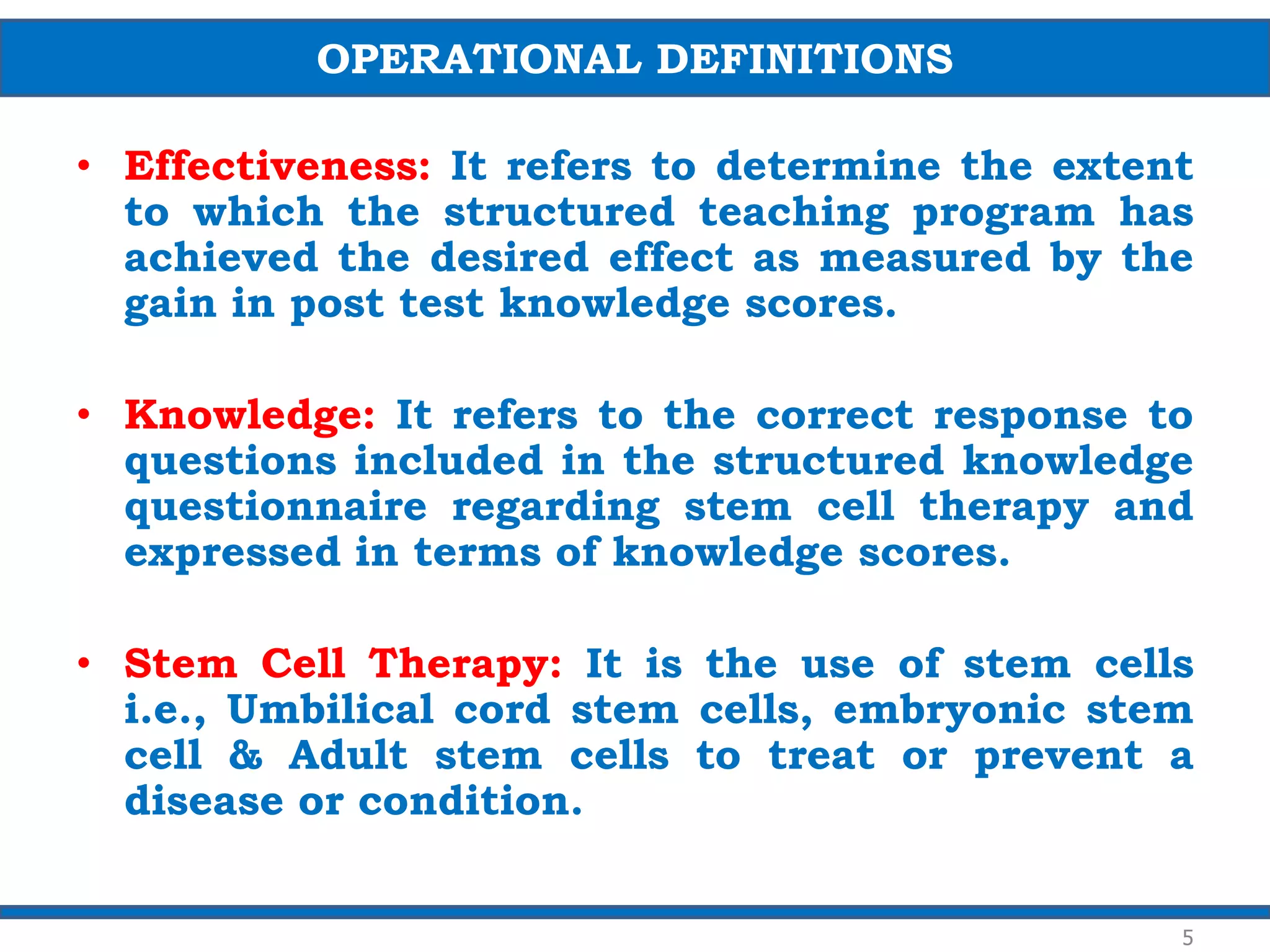 • Effectiveness: It refers to determine the extent
to which the structured teaching program has
achieved the desired effect as measured by the
gain in post test knowledge scores.
• Knowledge: It refers to the correct response to
questions included in the structured knowledge
questionnaire regarding stem cell therapy and
expressed in terms of knowledge scores.
• Stem Cell Therapy: It is the use of stem cells
i.e., Umbilical cord stem cells, embryonic stem
cell & Adult stem cells to treat or prevent a
disease or condition.
OPERATIONAL DEFINITIONS
5
 