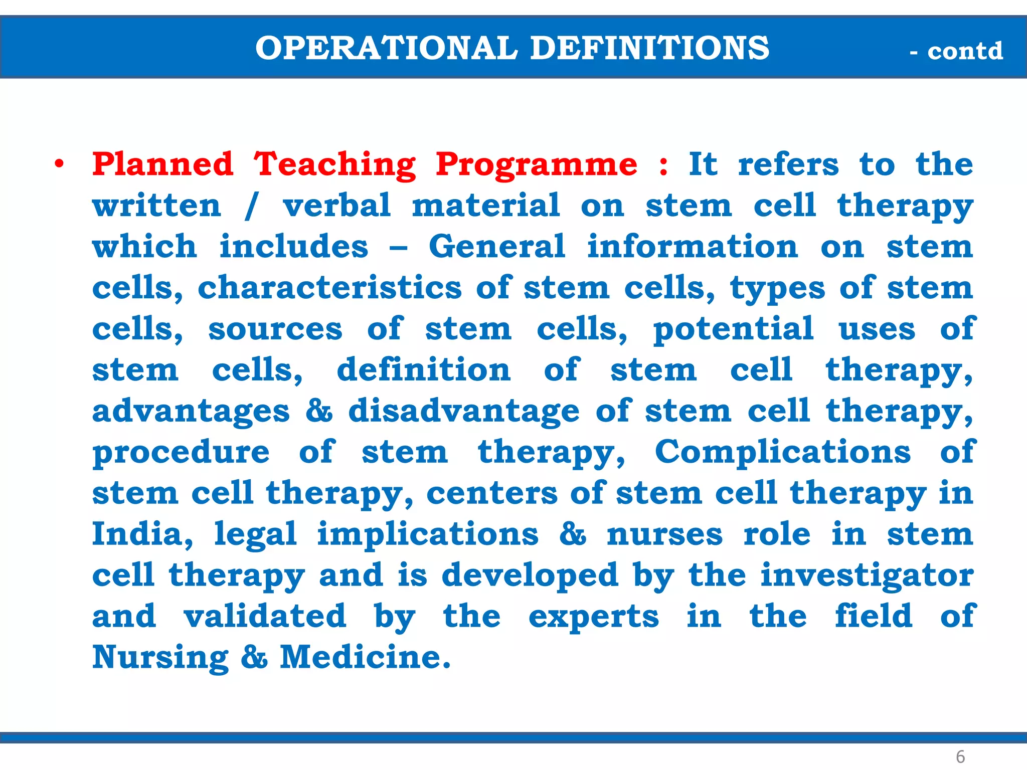 • Planned Teaching Programme : It refers to the
written / verbal material on stem cell therapy
which includes – General information on stem
cells, characteristics of stem cells, types of stem
cells, sources of stem cells, potential uses of
stem cells, definition of stem cell therapy,
advantages & disadvantage of stem cell therapy,
procedure of stem therapy, Complications of
stem cell therapy, centers of stem cell therapy in
India, legal implications & nurses role in stem
cell therapy and is developed by the investigator
and validated by the experts in the field of
Nursing & Medicine.
OPERATIONAL DEFINITIONS - contd
6
 