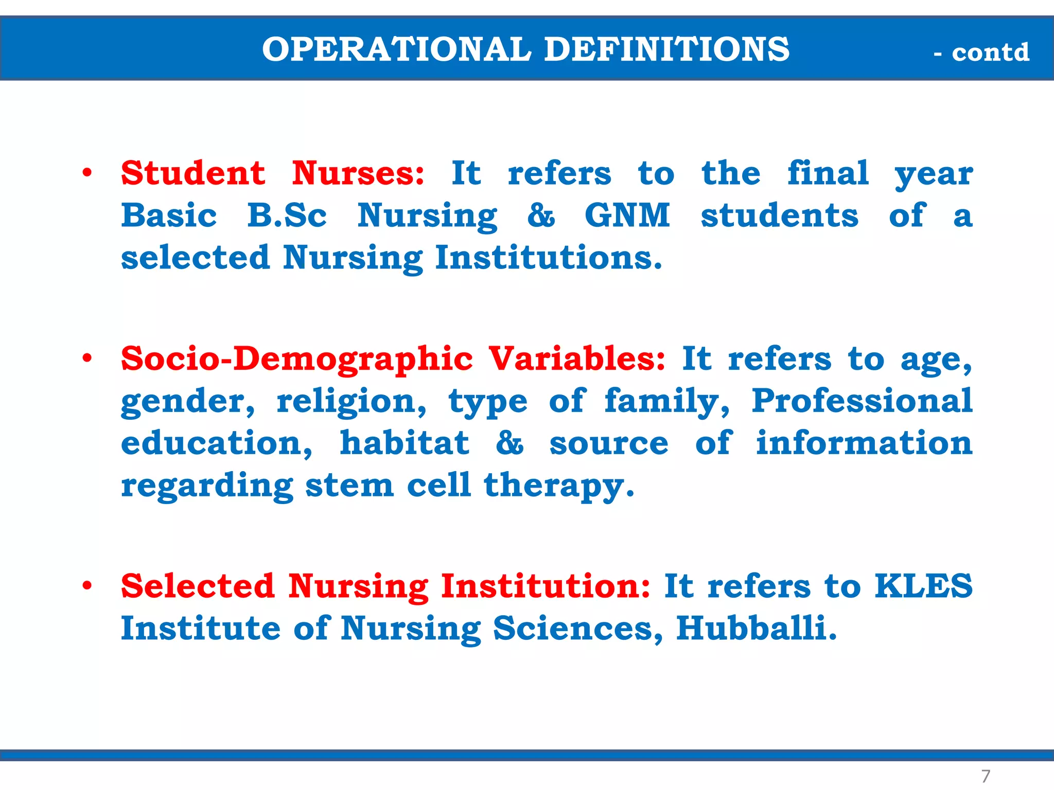 • Student Nurses: It refers to the final year
Basic B.Sc Nursing & GNM students of a
selected Nursing Institutions.
• Socio-Demographic Variables: It refers to age,
gender, religion, type of family, Professional
education, habitat & source of information
regarding stem cell therapy.
• Selected Nursing Institution: It refers to KLES
Institute of Nursing Sciences, Hubballi.
7
OPERATIONAL DEFINITIONS - contd
 