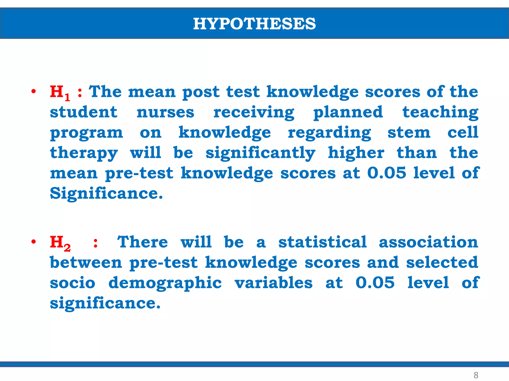• H1 : The mean post test knowledge scores of the
student nurses receiving planned teaching
program on knowledge regarding stem cell
therapy will be significantly higher than the
mean pre-test knowledge scores at 0.05 level of
Significance.
• H2 : There will be a statistical association
between pre-test knowledge scores and selected
socio demographic variables at 0.05 level of
significance.
HYPOTHESES
8
 
