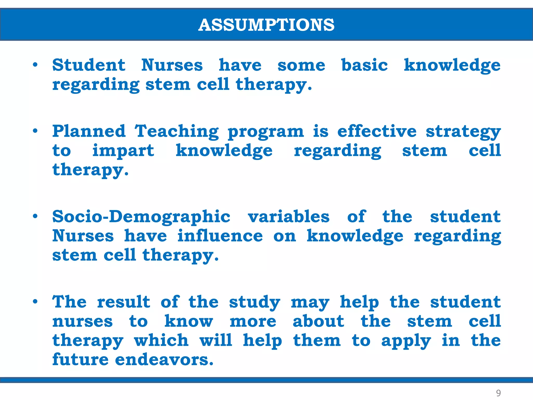 • Student Nurses have some basic knowledge
regarding stem cell therapy.
• Planned Teaching program is effective strategy
to impart knowledge regarding stem cell
therapy.
• Socio-Demographic variables of the student
Nurses have influence on knowledge regarding
stem cell therapy.
• The result of the study may help the student
nurses to know more about the stem cell
therapy which will help them to apply in the
future endeavors.
ASSUMPTIONS
9
 
