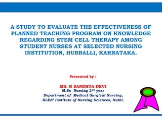 A STUDY TO EVALUATE THE EFFECTIVENESS OF
PLANNED TEACHING PROGRAM ON KNOWLEDGE
REGARDING STEM CELL THERAPY AMONG
STUDENT NURSES AT SELECTED NURSING
INSTITUTION, HUBBALLI, KARNATAKA.
Presented by :
MS. R SANDHYA DEVI
M.Sc Nursing 2nd year
Department of Medical Surgical Nursing,
KLES’ Institute of Nursing Sciences, Hubli.
 
