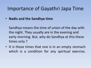 Importance of Gayathri Japa TimeNadis and the Sandhya timeSandhya means the time of union of the day with the night. They usually are in the evening and early morning. But, why do Sandhya at this these times only ? It is these times that one is in an empty stomach which is a condition for any spiritual exercise.