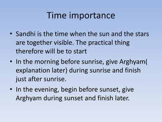 Time importanceSandhi is the time when the sun and the stars are together visible. The practical thing therefore will be to startIn the morning before sunrise, give Arghyam( explanation later) during sunrise and finish just after sunrise.In the evening, begin before sunset, give Arghyam during sunset and finish later.