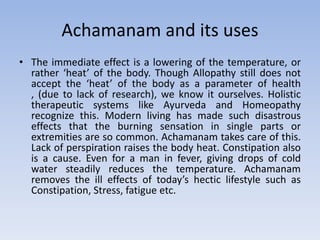 Achamanam and its usesThe immediate effect is a lowering of the temperature, or rather ‘heat’ of the body. Though Allopathy still does not accept the ‘heat’ of the body as a parameter of health , (due to lack of research), we know it ourselves. Holistic therapeutic systems like Ayurveda and Homeopathy recognize this. Modern living has made such disastrous effects that the burning sensation in single parts or extremities are so common. Achamanam takes care of this. Lack of perspiration raises the body heat. Constipation also is a cause. Even for a man in fever, giving drops of cold water steadily reduces the temperature. Achamanam removes the ill effects of today’s hectic lifestyle such as Constipation, Stress, fatigue etc.