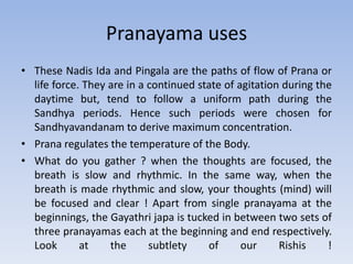 Pranayama usesThese Nadis Ida and Pingala are the paths of flow of Prana or life force. They are in a continued state of agitation during the daytime but, tend to follow a uniform path during the Sandhya periods. Hence such periods were chosen for Sandhyavandanam to derive maximum concentration.Prana regulates the temperature of the Body.What do you gather ? when the thoughts are focused, the breath is slow and rhythmic. In the same way, when the breath is made rhythmic and slow, your thoughts (mind) will be focused and clear ! Apart from single pranayama at the beginnings, the Gayathri japa is tucked in between two sets of three pranayamas each at the beginning and end respectively. Look at the subtlety of our Rishis !