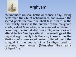 Arghyam "A Brahmachirin shall bathe only once a day. Having performed the rite of Achamanam, and invoked the sacred pools therein, one shall take a bath in the river. Thirty million is the number of the malignant spirits, called Mandehas, who manifest a desire of devouring the sun at day break. He, who does not attend to his Sandhya rite at the meetings of the day and night, verily kills the sun, inasmuch as the libations of consecrated water (offered unto the sun-god in the course of a Sandhya) tend to consume these monsters (Mandehas) like streams of liquid fire."