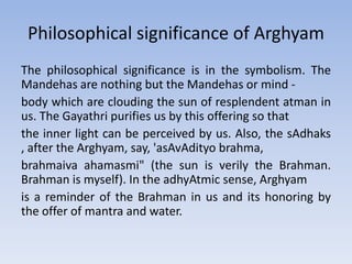 The philosophical significance is in the symbolism. The Mandehas are nothing but the Mandehas or mind - body which are clouding the sun of resplendent atman in us. The Gayathri purifies us by this offering so thatthe inner light can be perceived by us. Also, the sAdhaks , after the Arghyam, say, 'asAvAdityo brahma, brahmaiva ahamasmi" (the sun is verily the Brahman. Brahman is myself). In the adhyAtmic sense, Arghyamis a reminder of the Brahman in us and its honoring by the offer of mantra and water.Philosophical significance of Arghyam
