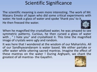 Scientific SignificanceThe scientific meaning is even more interesting. The work of Mr. Masaru Emoto of Japan who did some critical experiments with water. He took a glass of water and spoke 'thank you' to it. He then freezed the water. When he magnified the crystallized water, he was amazed to see symmetric patterns. Curious, he then cursed a glass of water with , " I hate you" and crystallized it. This time the magnified image of crystals were ugly and random. It was here that I wondered at the wisdom of our Maharishis. All of our Sandhyavandanam is water based. We either partake or offer water while uttering sacred mantras. Imagine the effect of these mantras on the water ! During Arghyam, we chant the greatest of all mantras- the Gayathri.