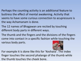 Perhaps the counting activity is an additional feature to buttress the effect of mental awakening. Activity that seems to have some curious connection to acupressure is the way Achamanam is done.The 12 names of Bhagawan are recited by touching different body parts in different ways.The thumb and the fingers and the divisions of the fingers come into contact in a specific fashion while touching the various body parts.For example it is done like this for 'Keshava'. The index finger touches the second phalange of the thumb while the thumb touches the cheek bone.