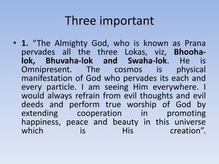 Three important 1. “The Almighty God, who is known as Prana pervades all the three Lokas, viz, Bhooha-lok, Bhuvaha-lok and Swaha-lok. He is Omnipresent. The cosmos is physical manifestation of God who pervades its each and every particle. I am seeing Him everywhere. I would always refrain from evil thoughts and evil deeds and perform true worship of God by extending cooperation in promoting happiness, peace and beauty in this universe which is His creation”.