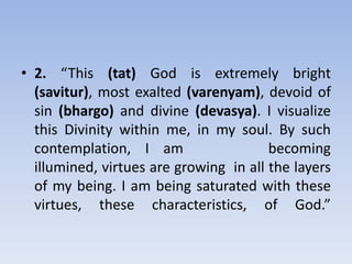 2. “This (tat) God is extremely bright (savitur), most exalted (varenyam), devoid of sin (bhargo) and divine (devasya). I visualize this Divinity within me, in my soul. By such contemplation, I am      becoming illumined, virtues are growing  in all the layers of my being. I am being saturated with these virtues, these characteristics, of God.”
