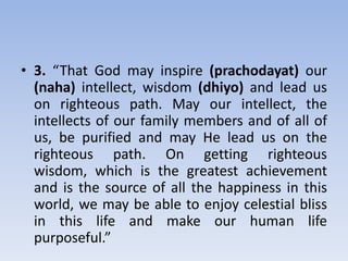 3. “That God may inspire (prachodayat) our (naha) intellect, wisdom (dhiyo) and lead us on righteous path. May our intellect, the intellects of our family members and of all of us, be purified and may He lead us on the righteous path. On getting righteous wisdom, which is the greatest achievement and is the source of all the happiness in this world, we may be able to enjoy celestial bliss in this life and make our human life purposeful.”