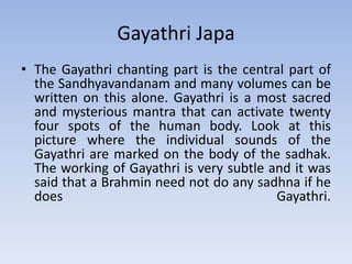 Gayathri JapaThe Gayathri chanting part is the central part of the Sandhyavandanam and many volumes can be written on this alone. Gayathri is a most sacred and mysterious mantra that can activate twenty four spots of the human body. Look at this picture where the individual sounds of the Gayathri are marked on the body of the sadhak. The working of Gayathri is very subtle and it was said that a Brahmin need not do any sadhna if he does Gayathri.