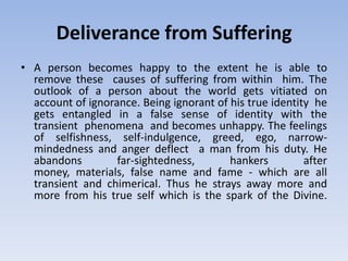 Deliverance from SufferingA person becomes happy to the extent he is able to    remove these  causes of suffering from within  him. The outlook of a person about the world gets vitiated on account of ignorance. Being ignorant of his true identity  he gets entangled in a false sense of identity with the transient  phenomena  and becomes unhappy. The feelings of selfishness, self-indulgence, greed, ego, narrow-mindedness and anger deflect  a man from his duty. He abandons far-sightedness, hankers after money, materials, false name and fame - which are all transient and chimerical. Thus he strays away more and more from his true self which is the spark of the Divine. 