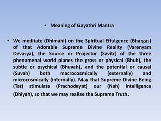 Meaning of Gayathri MantraWe meditate (Dhimahi) on the Spiritual Effulgence (Bhargas) of that Adorable Supreme Divine Reality (Varenyam Devasya), the Source or Projector (Savitr) of the three phenomenal world planes the gross or physical (Bhuh), the subtle or psychical (Bhuvah), and the potential or causal (Suvah) both macrocosmically (externally) and microcosmically (internally). May that Supreme Divine Being (Tat) stimulate (Prachodayat) our (Nah) intelligence (Dhiyah), so that we may realise the Supreme Truth. 
