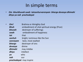 In simple termsOm  bhurbhuvah swah  tatsaviturvarenyam  bhargo devasya dhimahi dhiyo yo nah  prachodayat Om!                Brahma or Almighty God  Bhuh               embodiment of vital spiritual energy (Pran) bhuvah           destroyer of sufferings  swah                embodiment of happiness tat                   that  savituh           bright, luminous like the Sun   varenyam       best, most exalted bhargo           destroyer of sins   devasya         divine dhimahi         may imbibe dhiyo             intellect yo                  who  nah                our prachodayat  may inspire