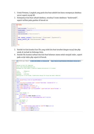 1. Untuk Pertama, Langkah yang perlu kita buat adalah kita harus mempunyai database
server seperti mysql dll.
2. Selanjutnya kita buat sebuah database, misalnya”create databases “dealersandi”,
seperti terlihat pada gambar di bawah ini
3. Setelah itu kita koneksi kan file yang telah kita buat tersebut dengan mysql dan php
untuk di include ke beberapa form.
4. Setelah file koneksi terbuat lalu kita buat halaman utama untuk menjadi index, seperti
pada script index.php seperti di bawah.
 