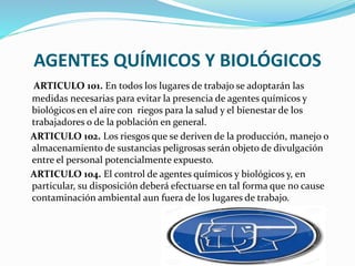 AGENTES QUÍMICOS Y BIOLÓGICOS
ARTICULO 101. En todos los lugares de trabajo se adoptarán las
medidas necesarias para evitar la presencia de agentes químicos y
biológicos en el aire con riegos para la salud y el bienestar de los
trabajadores o de la población en general.
ARTICULO 102. Los riesgos que se deriven de la producción, manejo o
almacenamiento de sustancias peligrosas serán objeto de divulgación
entre el personal potencialmente expuesto.
ARTICULO 104. El control de agentes químicos y biológicos y, en
particular, su disposición deberá efectuarse en tal forma que no cause
contaminación ambiental aun fuera de los lugares de trabajo.
 
