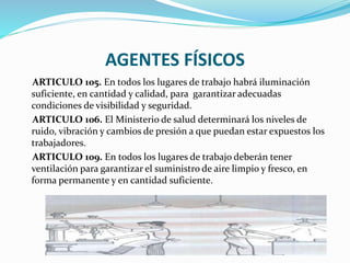 AGENTES FÍSICOS
ARTICULO 105. En todos los lugares de trabajo habrá iluminación
suficiente, en cantidad y calidad, para garantizar adecuadas
condiciones de visibilidad y seguridad.
ARTICULO 106. El Ministerio de salud determinará los niveles de
ruido, vibración y cambios de presión a que puedan estar expuestos los
trabajadores.
ARTICULO 109. En todos los lugares de trabajo deberán tener
ventilación para garantizar el suministro de aire limpio y fresco, en
forma permanente y en cantidad suficiente.
 