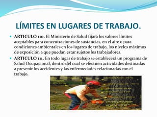 LÍMITES EN LUGARES DE TRABAJO.
 ARTICULO 110. El Ministerio de Salud fijará los valores límites
aceptables para concentraciones de sustancias, en el aire o para
condiciones ambientales en los lugares de trabajo, los niveles máximos
de exposición a que puedan estar sujetos los trabajadores.
 ARTICULO 111. En todo lugar de trabajo se establecerá un programa de
Salud Ocupacional, dentro del cual se efectúen actividades destinadas
a prevenir los accidentes y las enfermedades relacionadas con el
trabajo.
 