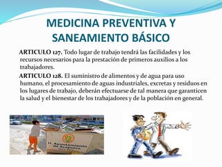 MEDICINA PREVENTIVA Y
SANEAMIENTO BÁSICO
ARTICULO 127. Todo lugar de trabajo tendrá las facilidades y los
recursos necesarios para la prestación de primeros auxilios a los
trabajadores.
ARTICULO 128. El suministro de alimentos y de agua para uso
humano, el procesamiento de aguas industriales, excretas y residuos en
los lugares de trabajo, deberán efectuarse de tal manera que garanticen
la salud y el bienestar de los trabajadores y de la población en general.
 