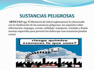 SUSTANCIAS PELIGROSAS
ARTICULO 133. El Ministerio de Salud reglamentará lo relacionado
con la clasificación de las sustancias peligrosas, los requisitos sobre
información, empaque, envase, embalaje, transporte, rotulado y demás
normas requeridas para prevenir los daños que esas sustancias puedan
causar.
 