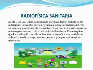 RADIOFÍSICA SANITARIA
ARTICULO 149. Todas las formas de energía radiante, distinta de las
radiaciones ionizantes que se originen en lugares de trabajo, deberán
someterse a procedimientos de control para evitar niveles de exposición
nocivos para la salud o eficiencia de los trabajadores. Cuando quiera
que los medios de control ambiental no sean suficientes, se deberán
aplicar las medidas de protección personal y de protección médica
necesarias.
 